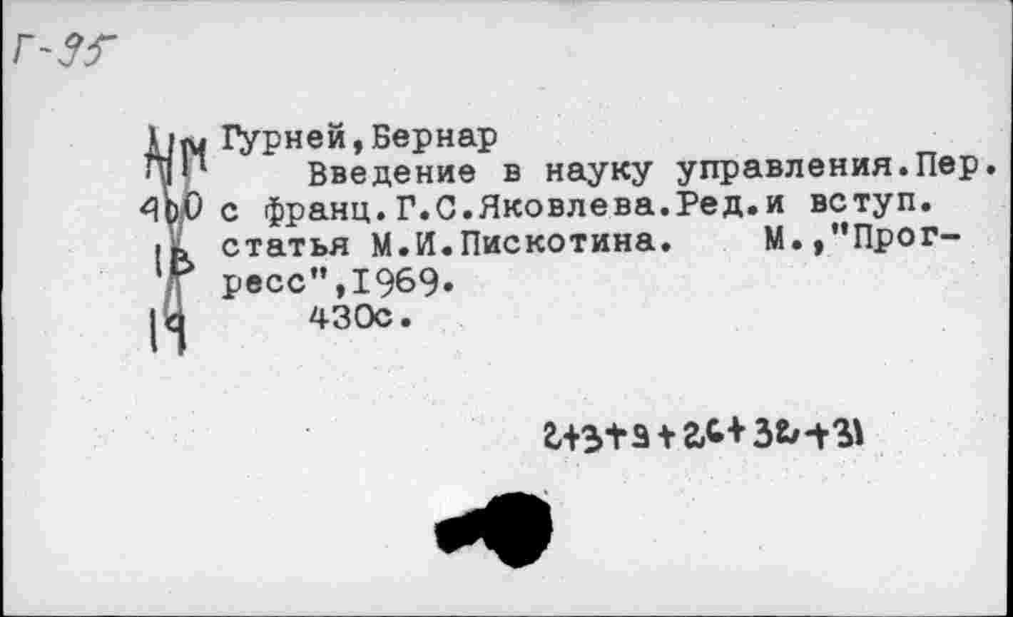 ﻿А/М Дурней,Бернар
41*1 Введение в науку управления.Пер.
4^0 с франц.Г.С.Яковлева.Ред.и вступ.
статья М.И.Пискотина. М.,”Прог-Т ресс",1969.
|У 430с.
243+3 +гЛ+ЗЬ-В*